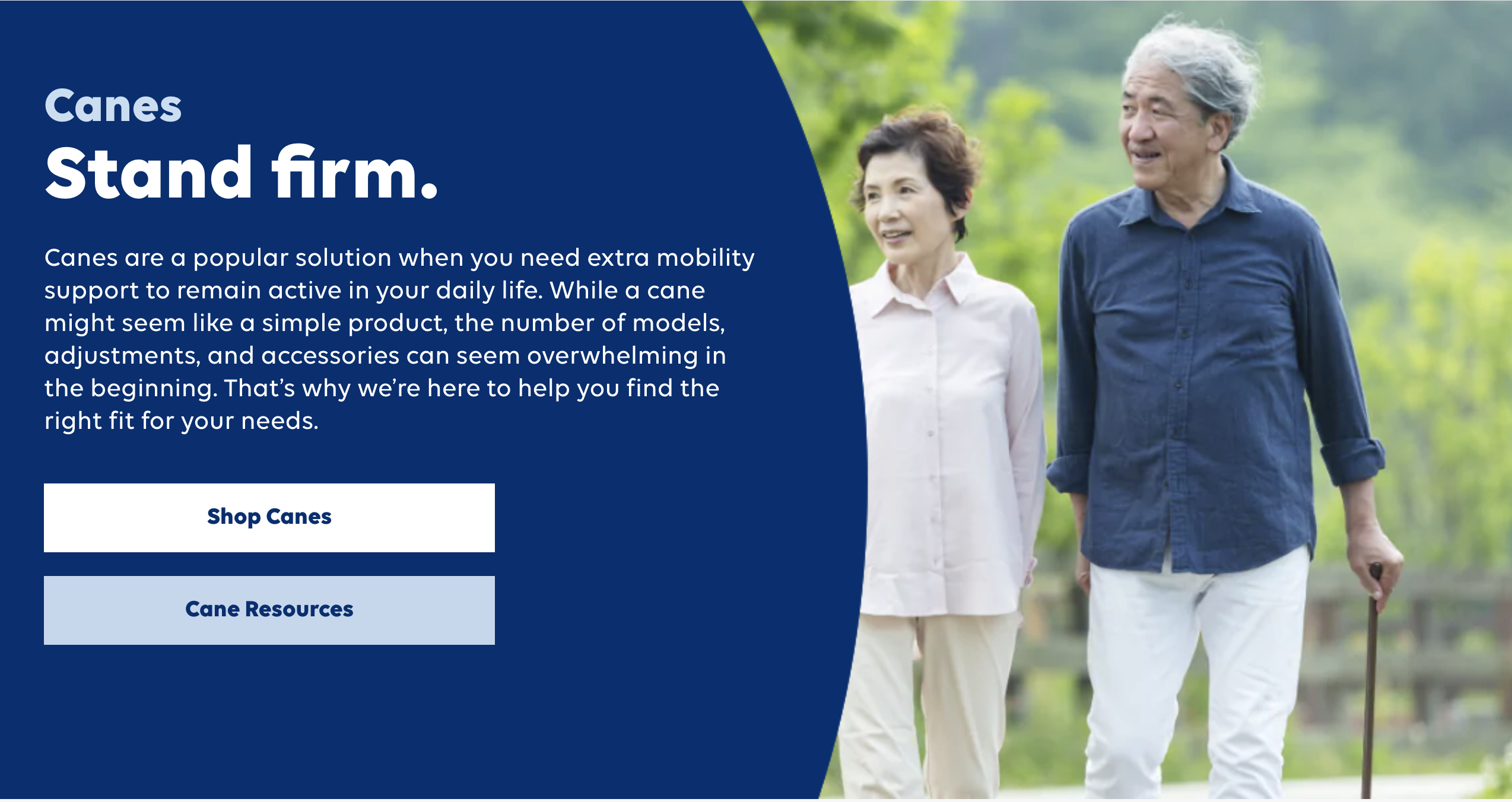 Screenshot of the hero section for Shoppers Drugmart Wellwise landing page for canesimage on right side shows a senior woman and man walking outside on a trail with trees in the background. The man is using a plain brown walking cane. The couple are smiling. They appear Asian. Left side is a medium blue area with white text. The text says: Canes. Stand Firm. Canes are a popular solution when you need extra mobility support to remain active in your daily life. While a cane might seem like a simple product, the number of models, adjustments, and accessories can seem overwhelming in the beginning. That’s why we’re here to help you find the right fit for your needs. There is a button to shop canes and one labeled cane resources